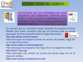 Los formatos .zip, son compatibles con otros programas que comprimen archivos como winrar y 7zip así que si necesitas ver tus archivos no vas a tener ningún problema a la hora de revisarlos.  Se requiere que su ordenador tenga instalado el programa Acrabat Reader para poder visualizar este tipo de archivos, este se puede descargar de forma gratuita desde el siguiente enlace:  http:// get.adobe.com /es/ reader / Para descargar el programa winrar en versión de prueba, haga clic en el siguiente enlace: http:// www.rarlab.com / download.htm Para descargar el programa 7zip haga clic en el siguiente enlace: http:// www .7- zip.org / Para descargar una versión de prueba de winzip haga clic en el siguiente enlace: http:// www.winzip.com /es/ downwz.htm PARA TENER EN  CUENTA 