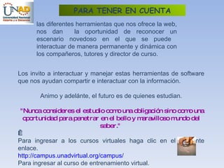 las diferentes herramientas que nos ofrece la web, nos dan  la oportunidad de reconocer un escenario novedoso en el que se puede  interactuar de manera permanente y dinámica con los compañeros, tutores y director de curso.  Los invito a interactuar y manejar estas herramientas de software que nos ayudan compartir e interactuar con la información. Animo y adelánte, el futuro es de quienes estudian. "Nunca consideres el estudio como una obligación sino como una oportunidad para penetrar en el bello y maravilloso mundo del saber."    Para ingresar a los cursos virtuales haga clic en el siguiente enlace. http:// campus.unadvirtual.org /campus/ Para ingresar al curso de entrenamiento virtual. http:// campus.unadvirtual.org /campus/ login / index.php PARA TENER EN CUENTA 