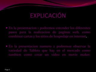 EXPLICACIÓN
  En la presentacion 1 podremos entender los diferentes
    pasos para la realizacion de paginas web, como
    combinar cartas y los sitios de hospedaje en internet.

  En la presentacion numero 2 podremos observar la
    variedad de Tablets que hay en el mercado como
    tambien como crear un video en movie maker.



Page 3
 