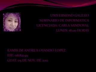 UNIVERSIDAD GALILEO
               SEMINARIO DE INFORMATICA
             LICENCIADA: CARLA SANDOVAL
                       LUNES: 18:00 HORAS




KAMBLIM ANDREA OVANDO LOPEZ
IDE: 08182149
GUAT. 05 DE NOV. DE 2012
 