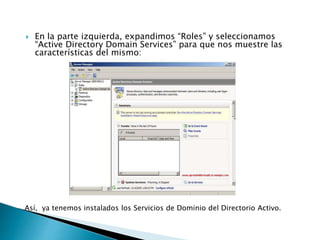  En la parte izquierda, expandimos “Roles” y seleccionamos
“Active Directory Domain Services” para que nos muestre las
características del mismo:
Así, ya tenemos instalados los Servicios de Dominio del Directorio Activo.
 