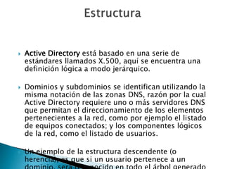  Active Directory está basado en una serie de
estándares llamados X.500, aquí se encuentra una
definición lógica a modo jerárquico.
 Dominios y subdominios se identifican utilizando la
misma notación de las zonas DNS, razón por la cual
Active Directory requiere uno o más servidores DNS
que permitan el direccionamiento de los elementos
pertenecientes a la red, como por ejemplo el listado
de equipos conectados; y los componentes lógicos
de la red, como el listado de usuarios.
 Un ejemplo de la estructura descendente (o
herencia), es que si un usuario pertenece a un
 