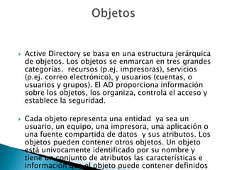  Active Directory se basa en una estructura jerárquica
de objetos. Los objetos se enmarcan en tres grandes
categorías. recursos (p.ej. impresoras), servicios
(p.ej. correo electrónico), y usuarios (cuentas, o
usuarios y grupos). El AD proporciona información
sobre los objetos, los organiza, controla el acceso y
establece la seguridad.
 Cada objeto representa una entidad ya sea un
usuario, un equipo, una impresora, una aplicación o
una fuente compartida de datos y sus atributos. Los
objetos pueden contener otros objetos. Un objeto
está unívocamente identificado por su nombre y
tiene un conjunto de atributos las características e
información que el objeto puede contener definidos
 