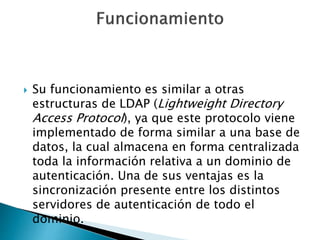 Su funcionamiento es similar a otras
estructuras de LDAP (Lightweight Directory
Access Protocol), ya que este protocolo viene
implementado de forma similar a una base de
datos, la cual almacena en forma centralizada
toda la información relativa a un dominio de
autenticación. Una de sus ventajas es la
sincronización presente entre los distintos
servidores de autenticación de todo el
dominio.
 