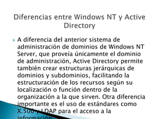  A diferencia del anterior sistema de
administración de dominios de Windows NT
Server, que proveía únicamente el dominio
de administración, Active Directory permite
también crear estructuras jerárquicas de
dominios y subdominios, facilitando la
estructuración de los recursos según su
localización o función dentro de la
organización a la que sirven. Otra diferencia
importante es el uso de estándares como
X.500 y LDAP para el acceso a la
 