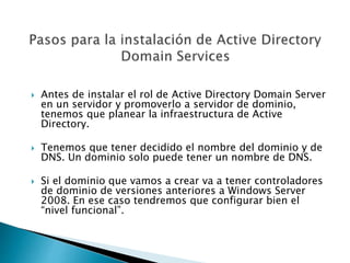  Antes de instalar el rol de Active Directory Domain Server
en un servidor y promoverlo a servidor de dominio,
tenemos que planear la infraestructura de Active
Directory.
 Tenemos que tener decidido el nombre del dominio y de
DNS. Un dominio solo puede tener un nombre de DNS.
 Si el dominio que vamos a crear va a tener controladores
de dominio de versiones anteriores a Windows Server
2008. En ese caso tendremos que configurar bien el
“nivel funcional”.
 