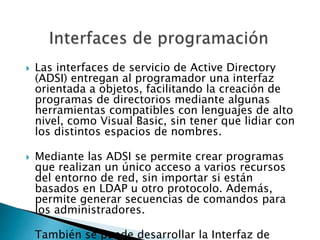  Las interfaces de servicio de Active Directory
(ADSI) entregan al programador una interfaz
orientada a objetos, facilitando la creación de
programas de directorios mediante algunas
herramientas compatibles con lenguajes de alto
nivel, como Visual Basic, sin tener que lidiar con
los distintos espacios de nombres.
 Mediante las ADSI se permite crear programas
que realizan un único acceso a varios recursos
del entorno de red, sin importar si están
basados en LDAP u otro protocolo. Además,
permite generar secuencias de comandos para
los administradores.
 También se puede desarrollar la Interfaz de
 
