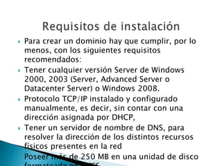  Para crear un dominio hay que cumplir, por lo
menos, con los siguientes requisitos
recomendados:
 Tener cualquier versión Server de Windows
2000, 2003 (Server, Advanced Server o
Datacenter Server) o Windows 2008.
 Protocolo TCP/IP instalado y configurado
manualmente, es decir, sin contar con una
dirección asignada por DHCP,
 Tener un servidor de nombre de DNS, para
resolver la dirección de los distintos recursos
físicos presentes en la red
 Poseer más de 250 MB en una unidad de disco
 
