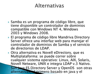  Samba es un programa de código libre, que
tiene disponible un controlador de dominios
compatible con Windows NT 4, Windows
2003 y Windows 2008.
 El programa de código libre Mandriva Directory
Server ofrece una interfaz web para manejar el
controlador de dominios de Samba y el servicio
de directorios de LDAP.
 Otra alternativa es Novell eDirectory, que es
Multiplataforma: se puede correr sobre
cualquier sistema operativo: Linux, AIX, Solaris,
Novell Netware, UNIX e integra LDAP v.3 Nativo.
 Sun Java ES Directory Server y OpenDS son otras
alternativas, el primero basado en java y el
 