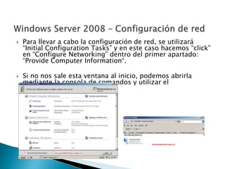  Para llevar a cabo la configuración de red, se utilizará
“Initial Configuration Tasks” y en este caso hacemos “click”
en “Configure Networking” dentro del primer apartado:
“Provide Computer Information“.
 Si no nos sale esta ventana al inicio, podemos abrirla
mediante la consola de comandos y utilizar el
comando: oobe.exe.
 