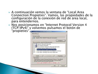 A continuación vemos la ventana de “Local Area
Connection Propieties“. Vamos, las propiedades de la
configuración de la conexión de red de área local,
para entendernos.
 Nos posicionamos en “Internet Protocol Version 4
(TCP/IPv4)” y volvemos pulsamos el botón de
“propieties“.
 