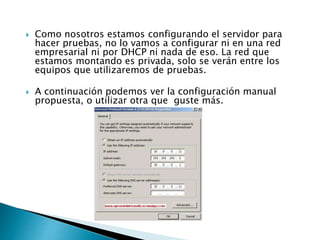  Como nosotros estamos configurando el servidor para
hacer pruebas, no lo vamos a configurar ni en una red
empresarial ni por DHCP ni nada de eso. La red que
estamos montando es privada, solo se verán entre los
equipos que utilizaremos de pruebas.
 A continuación podemos ver la configuración manual
propuesta, o utilizar otra que guste más.
 
