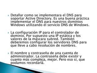  Detallar como se implementara el DNS para
soportar Active Directory. Es una buena práctica
implementar el DNS para nuestros dominios
Windows utilizando el servicio DNS de Windows.
 La configuración IP para el controlador de
dominio. Por supuesto una IP estática y los
valores de la máscara subred. También
deberemos configurar los servidores DNS para
que lleve a cabo resolución de nombres.
 El nombre y contraseña de una cuenta de
administrador. La contraseña debe existir y
cuanto más compleja, mejor. Pero eso sí, que
podamos recordarla.
 