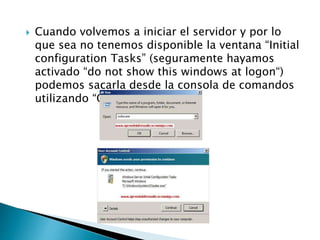  Cuando volvemos a iniciar el servidor y por lo
que sea no tenemos disponible la ventana “Initial
configuration Tasks” (seguramente hayamos
activado “do not show this windows at logon“)
podemos sacarla desde la consola de comandos
utilizando “Oobe.exe”.
 