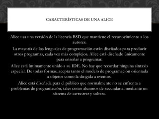 Alice usa una versión de la licencia BSD que mantiene el reconocimiento a los
autores.
La mayoría de los lenguajes de programación están diseñados para producir
otros programas, cada vez más complejos. Alice está diseñado únicamente
para enseñar a programar.
Alice está íntimamente unido a su IDE. No hay que recordar ninguna sintaxis
especial. De todas formas, acepta tanto el modelo de programación orientada
a objetos como la dirigida a eventos.
Alice está diseñada para el público que normalmente no se enfrenta a
problemas de programación, tales como alumnos de secundaria, mediante un
sistema de «arrastrar y soltar».
CARACTERÍSTICAS DE UNA ALICE
 