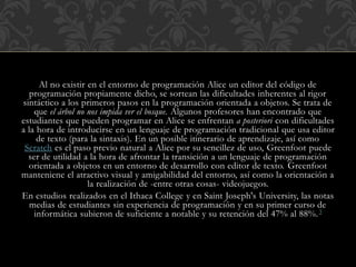 Al no existir en el entorno de programación Alice un editor del código de
programación propiamente dicho, se sortean las dificultades inherentes al rigor
sintáctico a los primeros pasos en la programación orientada a objetos. Se trata de
que el árbol no nos impida ver el bosque. Algunos profesores han encontrado que
estudiantes que pueden programar en Alice se enfrentan a posteriori con dificultades
a la hora de introducirse en un lenguaje de programación tradicional que usa editor
de texto (para la sintaxis). En un posible itinerario de aprendizaje, así como
Scratch es el paso previo natural a Alice por su sencillez de uso, Greenfoot puede
ser de utilidad a la hora de afrontar la transición a un lenguaje de programación
orientada a objetos en un entorno de desarrollo con editor de texto. Greenfoot
manteniene el atractivo visual y amigabilidad del entorno, así como la orientación a
la realización de -entre otras cosas- videojuegos.
En estudios realizados en el Ithaca College y en Saint Joseph's University, las notas
medias de estudiantes sin experiencia de programación y en su primer curso de
informática subieron de suficiente a notable y su retención del 47% al 88%.3
 