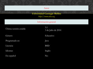 Autor
Universidad Carnegie Mellon
http://www.alice.org
Información general
Última versión estable
3.1
3 de Julio de 2014
Género Educativo
Programado en Java
Licencia BSD
Idiomas Inglés
En español No
 