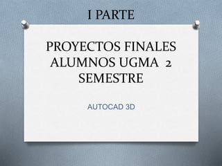 I PARTE
PROYECTOS FINALES
ALUMNOS UGMA 2
SEMESTRE
AUTOCAD 3D
 