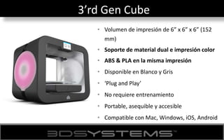 3’rd Gen Cube
• Volumen de impresión de 6” x 6” x 6” (152
mm)
• Soporte de material dual e impresión color
• ABS & PLA en la misma impresión
• Disponible en Blanco y Gris
• ‘Plug and Play’
• No requiere entrenamiento
• Portable, asequible y accesible
• Compatible con Mac, Windows, iOS, Android
 