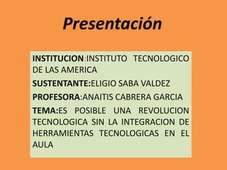 Presentación
INSTITUCION:INSTITUTO TECNOLOGICO
DE LAS AMERICA
SUSTENTANTE:ELIGIO SABA VALDEZ
PROFESORA:ANAITIS CABRERA GARCIA
TEMA:ES POSIBLE UNA REVOLUCION
TECNOLOGICA SIN LA INTEGRACION DE
HERRAMIENTAS TECNOLOGICAS EN EL
AULA
 