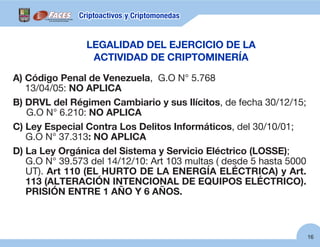 16
A) Código Penal de Venezuela, G.O N° 5.768
13/04/05: NO APLICA
B) DRVL del Régimen Cambiario y sus Ilícitos, de fecha 30/12/15;
G.O N° 6.210: NO APLICA
C) Ley Especial Contra Los Delitos Informáticos, del 30/10/01;
G.O N° 37.313: NO APLICA
D) La Ley Orgánica del Sistema y Servicio Eléctrico (LOSSE);
G.O N° 39.573 del 14/12/10: Art 103 multas ( desde 5 hasta 5000
UT). Art 110 (EL HURTO DE LA ENERGÍA ELÉCTRICA) y Art.
113 (ALTERACIÓN INTENCIONAL DE EQUIPOS ELÉCTRICO).
PRISIÓN ENTRE 1 AÑO Y 6 AÑOS.
LEGALIDAD DEL EJERCICIO DE LA
ACTIVIDAD DE CRIPTOMINERÍA
 