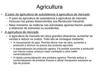 Agricultura O paso da agricultura de subsistencia á agricultura de mercado O paso da agricultura de subsistencia á agricultura de mercado iniciouse nos países desenvolvidos coa Revolución Industrial. Nese momento, as melloras nas actividades agrarias fixeron posible a obtención de sobrantes ou excedentes. A agricultura de mercado A agricultura de mercado ten dous grandes obxectivos, aumentar as vendas e reducir os custos. Todo isto se consegue mediante: A mecanización do agro. Permite aforrar man de obra, aumentar a produción e diminuír os prezos dos produtos agrícolas. A especialización da produción agraria. Fai posible aumentar a produción con menos custos, producir maior cantidade e unha mellor comercialización. A rápida comercialización dos produtos agrarios. Permite axilizar a comercialización de produtos frescos e utilizar transportes axeitados ao tipo de produto. 