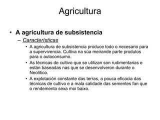 Agricultura A agricultura de subsistencia Características A agricultura de subsistencia produce todo o necesario para a supervivencia. Cultiva na súa meirande parte produtos para o autoconsumo. As técnicas de cultivo que se utilizan son rudimentarias e están baseadas nas que se desenvolveron durante o Neolítico. A explotación constante das terras, a pouca eficacia das técnicas de cultivo e a mala calidade das sementes fan que o rendemento sexa moi baixo. 