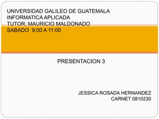 UNIVERSIDAD GALILEO DE GUATEMALA
INFORMATICA APLICADA
TUTOR: MAURICIO MALDONADO
SABADO 9:00 A 11:00
PRESENTACION 3
JESSICA ROSADA HERNANDEZ
CARNET 0810230
 