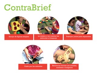 ContraBrief

Encaje de figuras simples

La música y los cuentos les
estimulan el lenguaje

Gusto por los animales

Trabajan juntos pero separados

Reconocer formas con sonidos,
nombres e imágenes

 