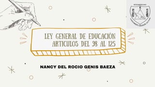 ley general de educación
articulos del 98 al 125
NANCY DEL ROCIO GENIS BAEZA
 