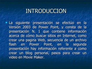 INTRODUCCION La siguiente presentación se efectúo en la Versión 2003 de Power Point, y consta de la presentación N. 1 que contiene información acerca de cómo buscar sitios en Internet, como crear una pagina Web, secuencia de un archivo flash en Power Point, en la segunda presentación hay información referente a como crear un blog personal, pasos para crear un video en Movie Maker. 