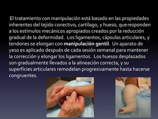iEl tratamiento con manipulación está basado en las propiedades
inherentes del tejido conectivo, cartílago, y hueso, queresponden
a los estímulos mecánicos apropiados creados por la reducción
gradual de la deformidad. Los ligamentos, cápsulas articulares, y
tendones se elongan con manipulación gentil. Un aparato de
yeso es aplicado después de cada sesión semanal para mantener
la corrección y elongar los ligamentos. Los huesos desplazados
son gradualmente llevados a la alineación correcta, y su
superficies articulares remodelan progresivamente hasta hacerse
congruentes.
 