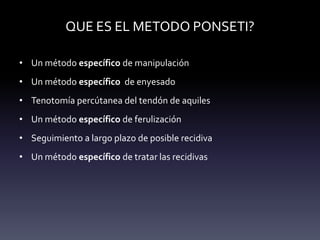 QUE ES EL METODO PONSETI?
• Un método específico de manipulación
• Un método específico de enyesado
• Tenotomía percútanea del tendón de aquiles
• Un método específico de ferulización
• Seguimiento a largo plazo de posible recidiva
• Un método específico de tratar las recidivas
 