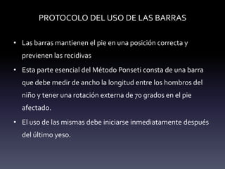PROTOCOLO DEL USO DE LAS BARRAS
• Las barras mantienen el pie en una posición correcta y
previenen las recidivas
• Esta parte esencial del Método Ponseti consta de una barra
que debe medir de ancho la longitud entre los hombros del
niño y tener una rotación externa de 70 grados en el pie
afectado.
• El uso de las mismas debe iniciarse inmediatamente después
del último yeso.
 