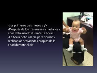 -Los primeros tres meses 23/7
-Después de los tres meses y hasta los 4
años debe usarlo durante 12 horas.
-La barra debe usarse para dormir y
realizar las actividades propias de la
edad durante el día
 