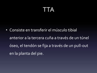 TTA
• Consiste en transferir el músculo tibial
anterior a la tercera cuña a través de un túnel
óseo, el tendón se fija a través de un pull-out
en la planta del pie.
 