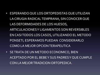 • ESPERANDO QUE LOS ORTOPEDISTAS QUE UTILIZAN
LA CIRUGIA RADICALTEMPRANA, SIN CONOCER QUE
LAS DEFORMIDADES DE LOS HUESOS,
ARTICULACIONESY LIGAMENTOS SON REVERSIBLES
EN CASITODOS LOS CASOS, UTILIZANDO EL METODO
PONSETI, ESPERAMOS PUEDAN CONSIDERARLO
COMO LA MEJOR OPCIONTERAPEUTICA
• SETRATA DE UN METODO ECONOMICO, BIEN
ACEPTADO POR EL BEBEY SUS PADRESY QUE CUMPLE
CON LA MEJORTRADICION ORTOPEDICA.
 