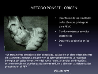 METODO PONSETI: ORIGEN
• Inconforme de los resultados
de las técnicas quirúrgicas
para PEVC
• Conduce extensos estudios
anatómicos
• Desarrolla su técnica en los
40’
“Un tratamiento ortopédico bien conducido, basado en un claro entendimiento
de la anatomia funcional del pie y en el aprovechamiento de la respuesta
biológica del tejido conectivo y del hueso joven, a cambiar en dirección al
estimulo mecánico, pueden gradualmente reducir o eliminar las deformidades
presentes en el PEV ”
Ponseti 1996
 