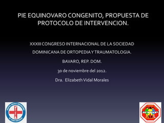 PIE EQUINOVARO CONGENITO, PROPUESTA DE
PROTOCOLO DE INTERVENCION.
XXXIIICONGRESO INTERNACIONAL DE LA SOCIEDAD
DOMINICANA DE ORTOPEDIAYTRAUMATOLOGIA.
BAVARO, REP. DOM.
30 de noviembre del 2012.
Dra. ElizabethVidal Morales
 