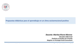 Propuestas didácticas para el aprendizaje en un clima socioemocional positivo
Docente: Maritza Rivera Moreno
Educadora Diferencial
Postítulo en Estudios de la Familia
Magíster en Psicología Social Comunitaria
 