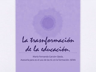 La trasnformación
de la educación.
María Fernanda Garzón Ojeda.
Asesoría para es el uso de las tic en la formación. SENA

 