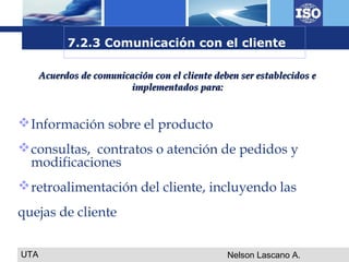 UTA Nelson Lascano A.
Información sobre el producto
consultas, contratos o atención de pedidos y
modificaciones
retroalimentación del cliente, incluyendo las
quejas de cliente
Acuerdos de comunicación con el cliente deben ser establecidos eAcuerdos de comunicación con el cliente deben ser establecidos e
implementados para:implementados para:
7.2.3 Comunicación con el cliente
 