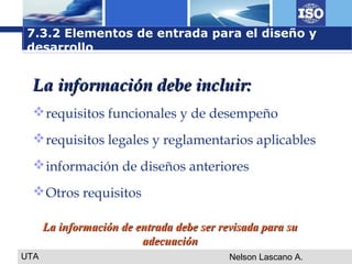 UTA Nelson Lascano A.
La información debe incluir:La información debe incluir:
requisitos funcionales y de desempeño
requisitos legales y reglamentarios aplicables
información de diseños anteriores
Otros requisitos
7.3.2 Elementos de entrada para el diseño y
desarrollo
La información de entrada debe ser revisada para suLa información de entrada debe ser revisada para su
adecuaciónadecuación
 