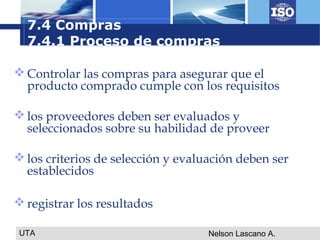 UTA Nelson Lascano A.
 Controlar las compras para asegurar que el
producto comprado cumple con los requisitos
 los proveedores deben ser evaluados y
seleccionados sobre su habilidad de proveer
 los criterios de selección y evaluación deben ser
establecidos
 registrar los resultados
7.4 Compras
7.4.1 Proceso de compras
 