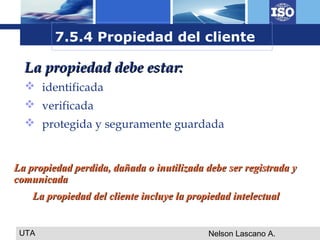 UTA Nelson Lascano A.
La propiedad debe estar:La propiedad debe estar:
 identificada
 verificada
 protegida y seguramente guardada
7.5.4 Propiedad del cliente
La propiedad perdida, dañada o inutilizada debe ser registrada yLa propiedad perdida, dañada o inutilizada debe ser registrada y
comunicadacomunicada
La propiedad del cliente incluye la propiedad intelectualLa propiedad del cliente incluye la propiedad intelectual
 