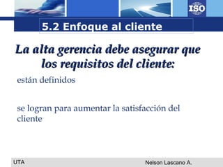 UTA Nelson Lascano A.
La alta gerencia debe asegurar queLa alta gerencia debe asegurar que
los requisitos del cliente:los requisitos del cliente:
están definidos
se logran para aumentar la satisfacción del
cliente
5.2 Enfoque al cliente
 