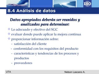 UTA Nelson Lascano A.
 Lo adecuado y efectivo del SGC
 evaluar donde puede aplicar la mejora continua
 proporcionar información sobre:
- satisfacción del cliente
- conformidad con los requisitos del producto
- características y tendencias de los procesos y
productos
- proveedores
Datos apropiados deberán ser reunidos yDatos apropiados deberán ser reunidos y
analizados para determinar:analizados para determinar:
8.4 Análisis de datos
 