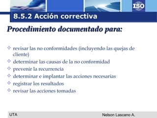 UTA Nelson Lascano A.
Procedimiento documentado para:Procedimiento documentado para:
 revisar las no conformidades (incluyendo las quejas de
cliente)
 determinar las causas de la no conformidad
 prevenir la recurrencia
 determinar e implantar las acciones necesarias
 registrar los resultados
 revisar las acciones tomadas
8.5.2 Acción correctiva
 