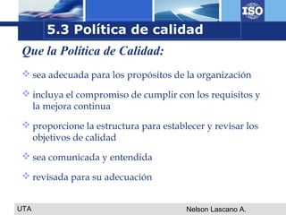 UTA Nelson Lascano A.
 sea adecuada para los propósitos de la organización
 incluya el compromiso de cumplir con los requisitos y
la mejora continua
 proporcione la estructura para establecer y revisar los
objetivos de calidad
 sea comunicada y entendida
 revisada para su adecuación
Que la Política de Calidad:
5.3 Política de calidad
 