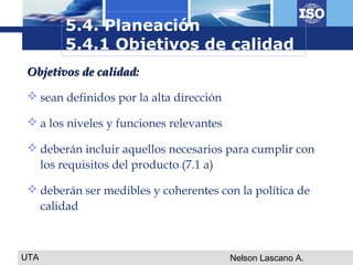 UTA Nelson Lascano A.
Objetivos de calidad:Objetivos de calidad:
 sean definidos por la alta dirección
 a los niveles y funciones relevantes
 deberán incluir aquellos necesarios para cumplir con
los requisitos del producto (7.1 a)
 deberán ser medibles y coherentes con la política de
calidad
5.4. Planeación
5.4.1 Objetivos de calidad
 